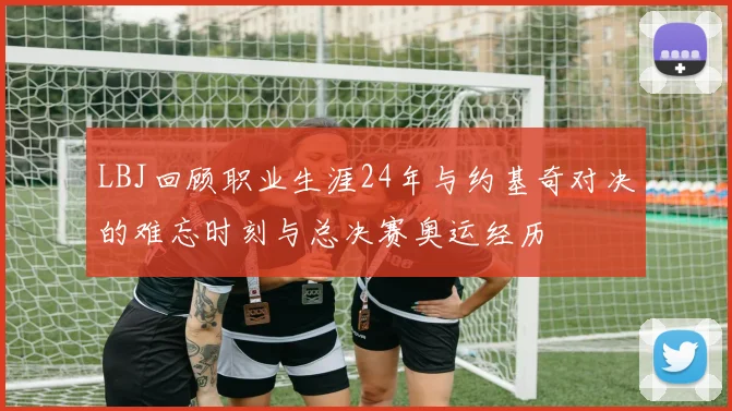 LBJ回顾职业生涯24年与约基奇对决的难忘时刻与总决赛奥运经历