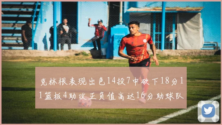 克林根表现出色14投7中砍下18分11篮板4助攻正负值高达16分助球队获胜
