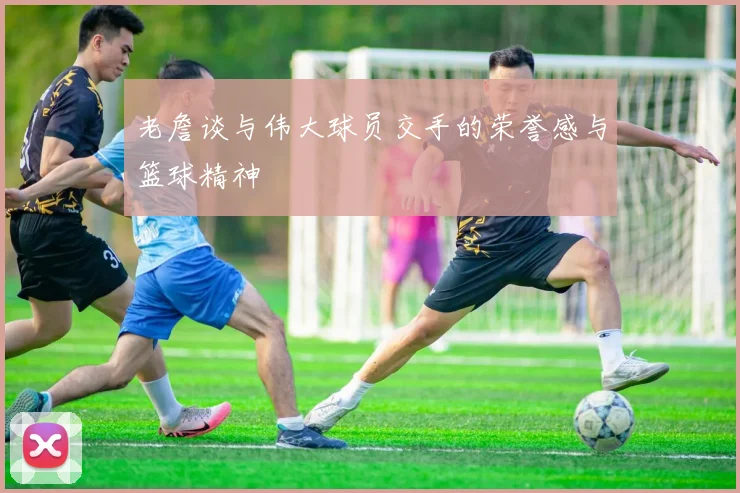 老詹谈与伟大球员交手的荣誉感与篮球精神