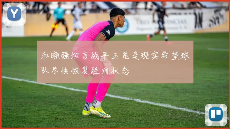和晓强坦言战平玉昆是现实希望球队尽快恢复胜利状态