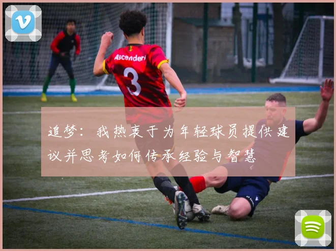 追梦：我热衷于为年轻球员提供建议并思考如何传承经验与智慧