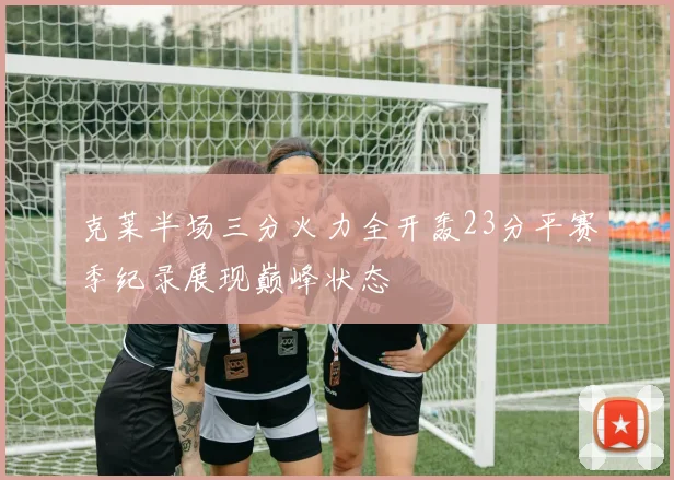 克莱半场三分火力全开轰23分平赛季纪录展现巅峰状态