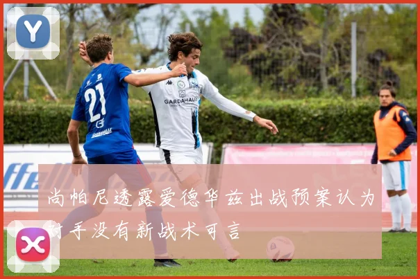 尚帕尼透露爱德华兹出战预案认为对手没有新战术可言