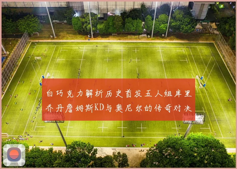 白巧克力解析历史首发五人组库里乔丹詹姆斯KD与奥尼尔的传奇对决与影响