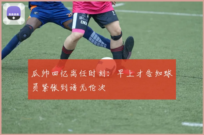 瓜帅回忆离任时刻：早上才告知球员紧张到语无伦次