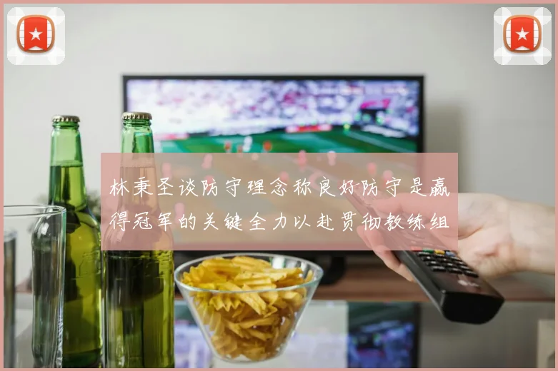 林秉圣谈防守理念称良好防守是赢得冠军的关键全力以赴贯彻教练组战术
