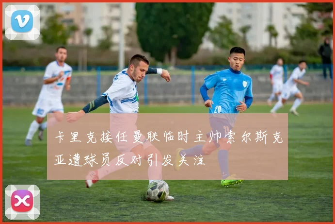 卡里克接任曼联临时主帅索尔斯克亚遭球员反对引发关注