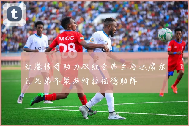 红魔传奇助力双红会弗兰与达席尔瓦兄弟齐聚老特拉福德助阵