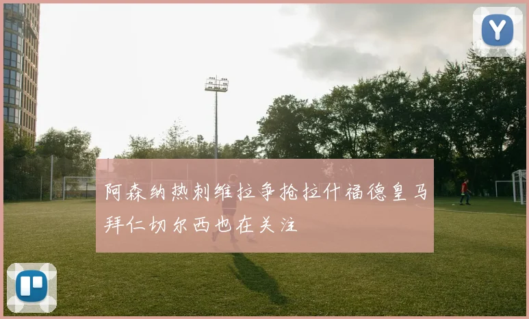 阿森纳热刺维拉争抢拉什福德皇马拜仁切尔西也在关注