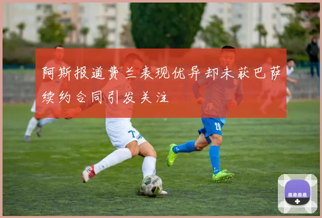 阿斯报道费兰表现优异却未获巴萨续约合同引发关注