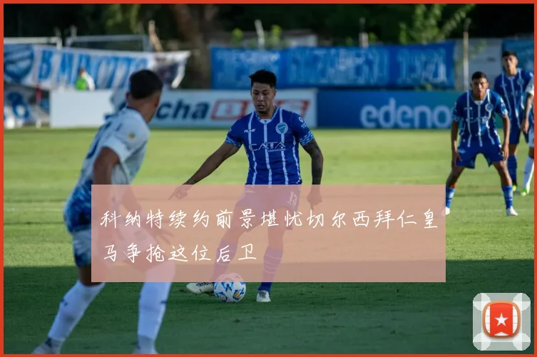 科纳特续约前景堪忧切尔西拜仁皇马争抢这位后卫