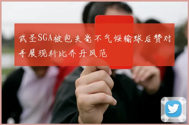 武圣SGA被包夹毫不气馁输球后赞对手展现科比乔丹风范