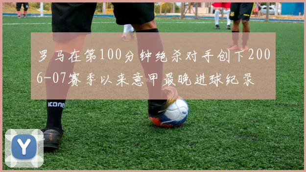 罗马在第100分钟绝杀对手创下2006-07赛季以来意甲最晚进球纪录