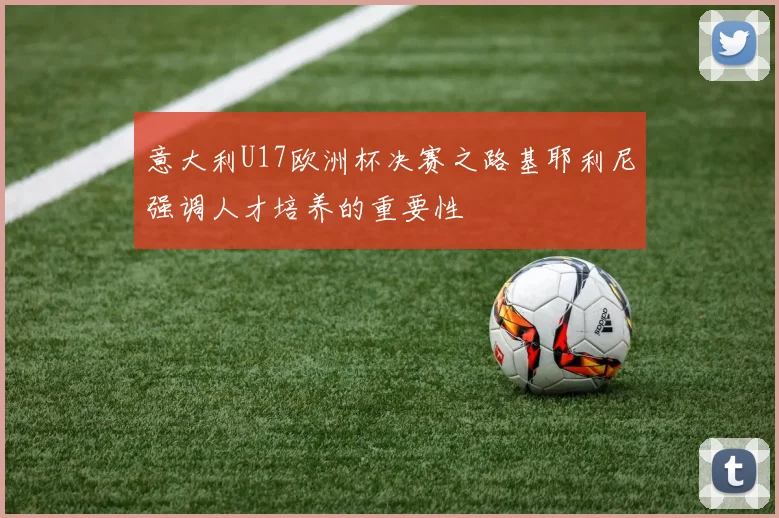 意大利U17欧洲杯决赛之路基耶利尼强调人才培养的重要性
